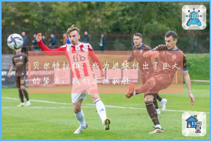 贝尔特拉梅：我为进球付出了巨大的努力，我们本该获胜