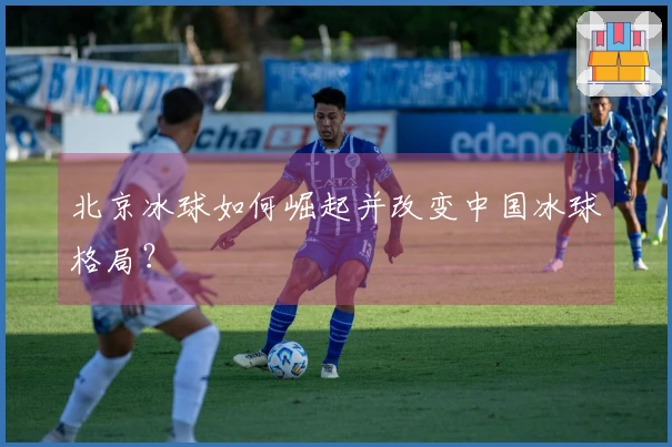 北京冰球如何崛起并改变中国冰球格局？