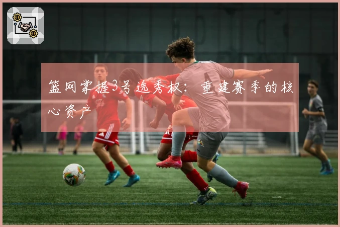 篮网掌握3号选秀权：重建赛季的核心资产
