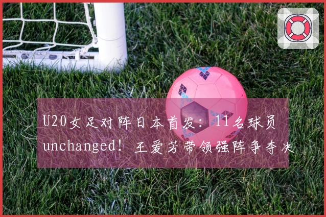 U20女足对阵日本首发：11名球员 unchanged！王爱芳带领强阵争夺决赛，卢家玉为替补