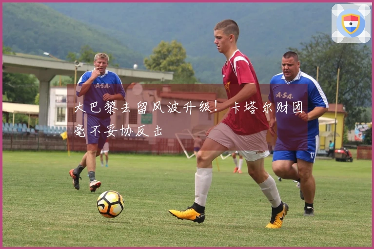 大巴黎去留风波升级！卡塔尔财团毫不妥协反击
