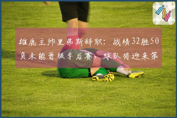 雄鹿主帅里弗斯辞职：战绩32胜50负未能晋级季后赛，球队将迎来第三次换帅