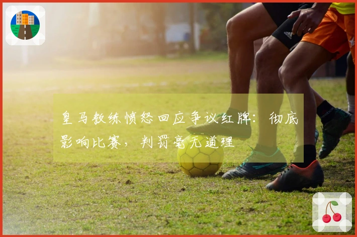 皇马教练愤怒回应争议红牌：彻底影响比赛，判罚毫无道理