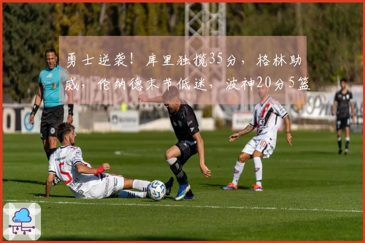 勇士逆袭！库里独揽35分，格林助威，伦纳德末节低迷，波神20分5篮板，加兰遭遇6犯