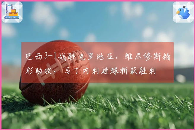 巴西3-1战胜克罗地亚，维尼修斯精彩助攻，马丁内利进球斩获胜利