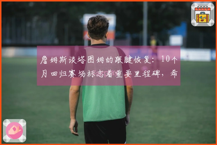 詹姆斯谈塔图姆的跟腱恢复：10个月回归赛场标志着重要里程碑，希望他能继续打十年