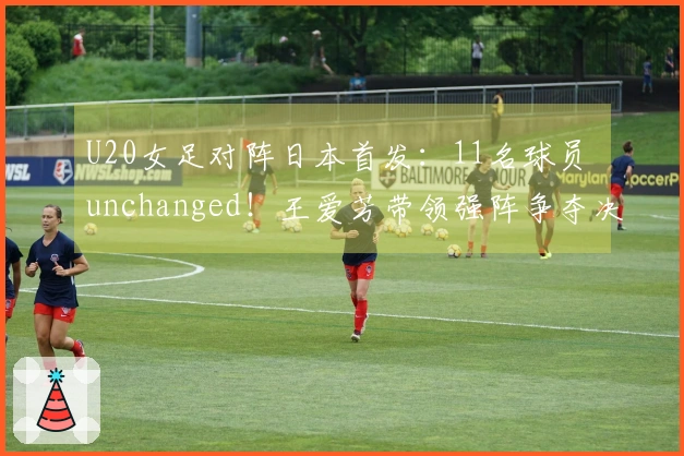 U20女足对阵日本首发：11名球员 unchanged！王爱芳带领强阵争夺决赛，卢家玉为替补