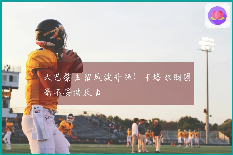 大巴黎去留风波升级！卡塔尔财团毫不妥协反击