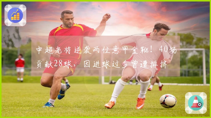 中超老将逆袭两位意甲金靴！40场贡献28球，因进球过多曾遭排挤